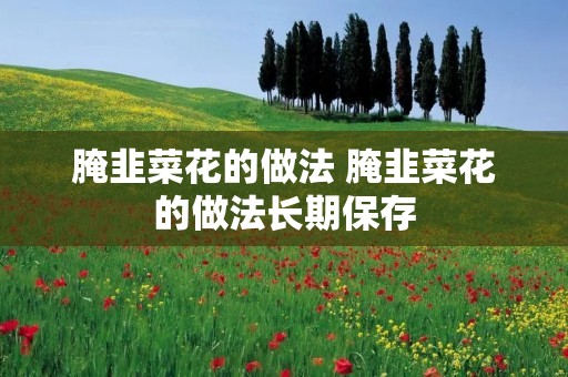 腌韭菜花的做法 腌韭菜花的做法长期保存