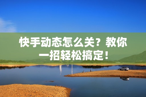 快手动态怎么关？教你一招轻松搞定！