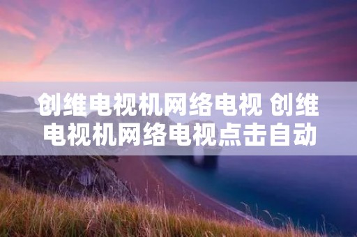 创维电视机网络电视 创维电视机网络电视点击自动退出