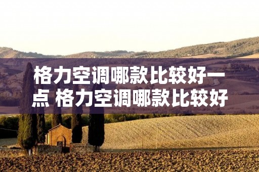 格力空调哪款比较好一点 格力空调哪款比较好一点儿 格力空调哪款比较好一点 格力空调哪款比较好一点儿