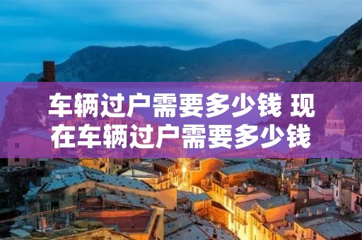 车辆过户需要多少钱 现在车辆过户需要多少钱