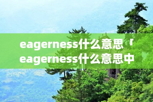 eagerness什么意思「eagerness什么意思中文翻译」 eagerness什么意思「eagerness什么意思中文翻译」