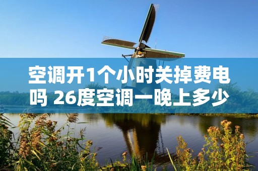 空调开1个小时关掉费电吗 26度空调一晚上多少钱