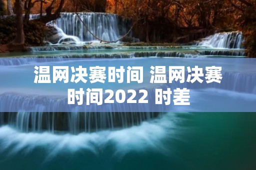 温网决赛时间 温网决赛时间2022 时差