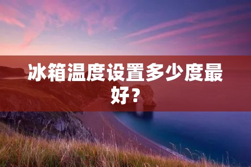 冰箱温度设置多少度最好? 冰箱温度设置多少度最好?