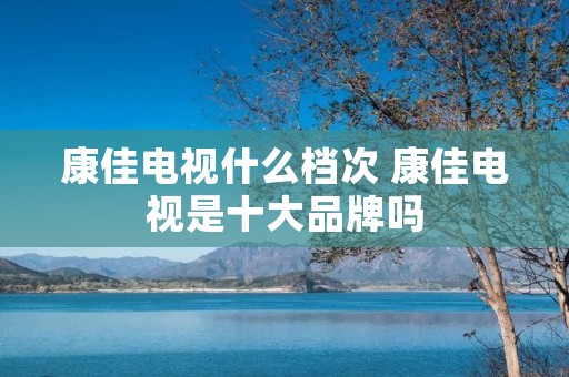 康佳电视什么档次 康佳电视是十大品牌吗