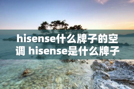 hisense什么牌子的空调 hisense是什么牌子的空调怎么制冷