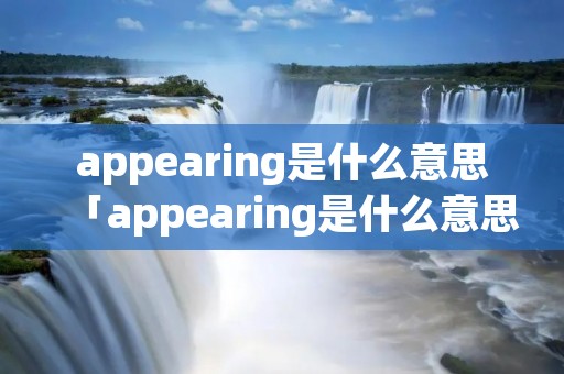 appearing是什么意思「appearing是什么意思啊」 appearing是什么意思「appearing是什么意思啊」