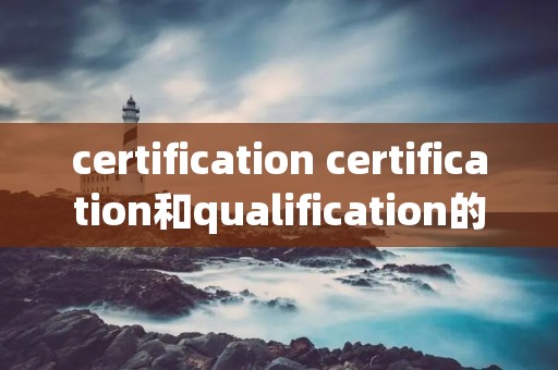 certification certification和qualification的区别 certification certification和qualification的区别