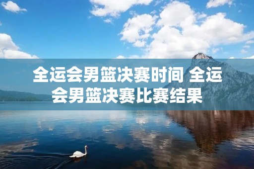 全运会男篮决赛时间 全运会男篮决赛比赛结果