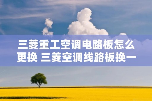 三菱重工空调电路板怎么更换 三菱空调线路板换一下大约多少钱 三菱重工空调电路板怎么更换 三菱空调线路板换一下大约多少钱