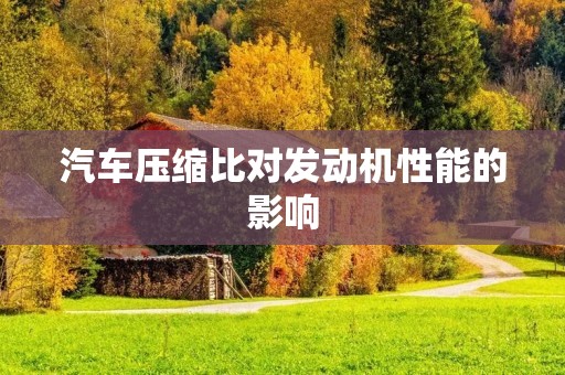 汽车压缩比对发动机性能的影响 汽车压缩比对发动机性能的影响