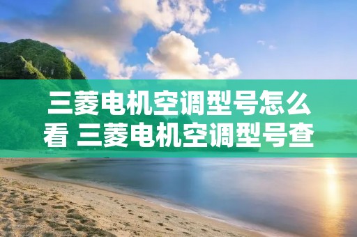 三菱电机空调型号怎么看 三菱电机空调型号查询系统