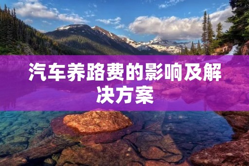 汽车养路费的影响及解决方案:节约开支从养路费开始 汽车养路费的影响及解决方案:节约开支从养路费开始