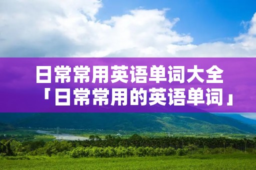 日常常用英语单词大全「日常常用的英语单词」 日常常用英语单词大全「日常常用的英语单词」