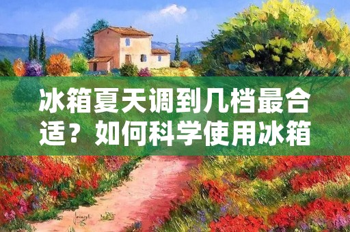 冰箱夏天调到几档最合适?如何科学使用冰箱保持食物的新鲜度? 冰箱夏天调到几档最合适?如何科学使用冰箱保持食物的新鲜度?