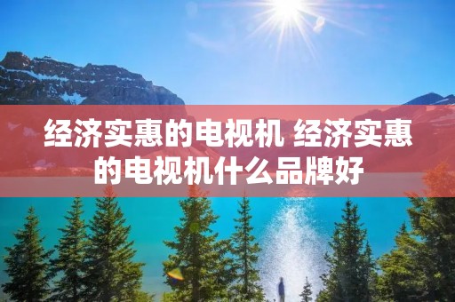 经济实惠的电视机 经济实惠的电视机什么品牌好 经济实惠的电视机 经济实惠的电视机什么品牌好