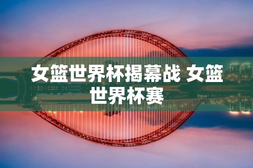 女篮世界杯揭幕战 女篮世界杯赛