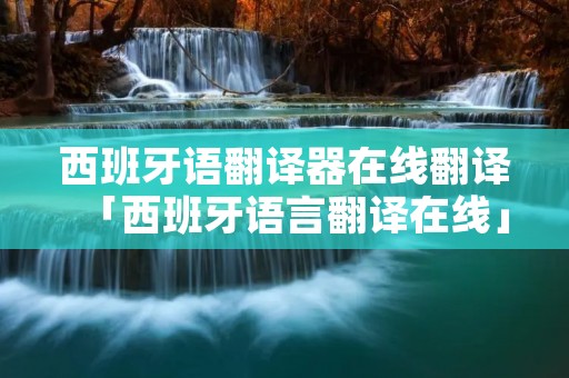西班牙语翻译器在线翻译「西班牙语言翻译在线」