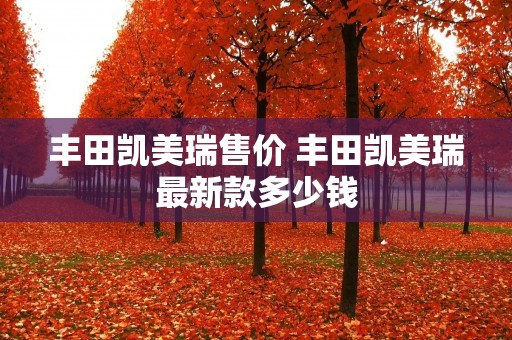 丰田凯美瑞售价 丰田凯美瑞最新款多少钱 丰田凯美瑞售价 丰田凯美瑞最新款多少钱