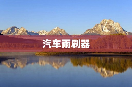 汽车雨刷器:为你驾驶的安全护航 汽车雨刷器:为你驾驶的安全护航