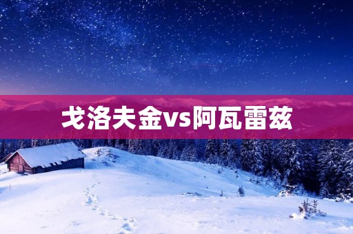 戈洛夫金vs阿瓦雷兹:震撼对决引发全球瞩目 戈洛夫金vs阿瓦雷兹:震撼对决引发全球瞩目