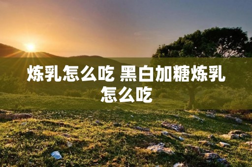 炼乳怎么吃 黑白加糖炼乳怎么吃