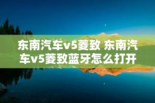 东南汽车v5菱致 东南汽车v5菱致蓝牙怎么打开