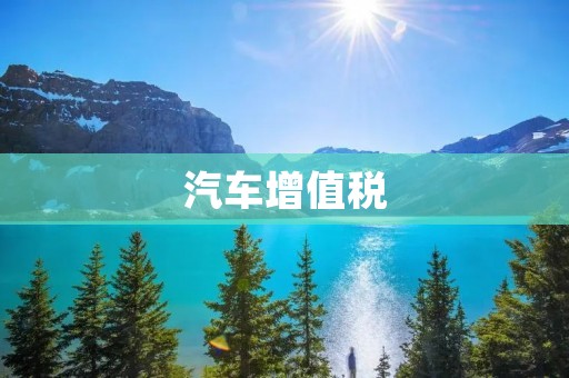 汽车增值税:解读政策调整与影响 汽车增值税:解读政策调整与影响