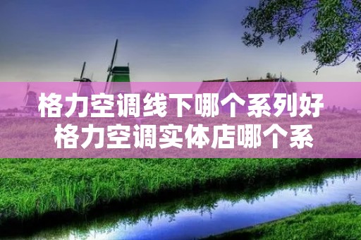 格力空调线下哪个系列好 格力空调实体店哪个系列好,性价比最高 格力空调线下哪个系列好 格力空调实体店哪个系列好,性价比最高