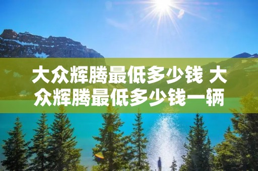 大众辉腾最低多少钱 大众辉腾最低多少钱一辆