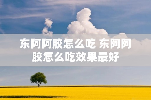 东阿阿胶怎么吃 东阿阿胶怎么吃效果最好 东阿阿胶怎么吃 东阿阿胶怎么吃效果最好