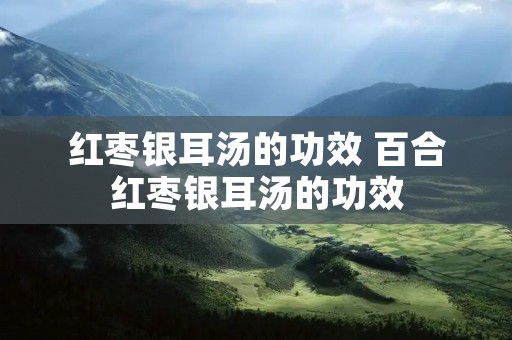红枣银耳汤的功效 百合红枣银耳汤的功效