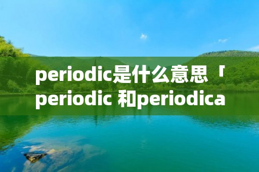 periodic是什么意思「periodic 和periodical」 periodic是什么意思「periodic 和periodical」