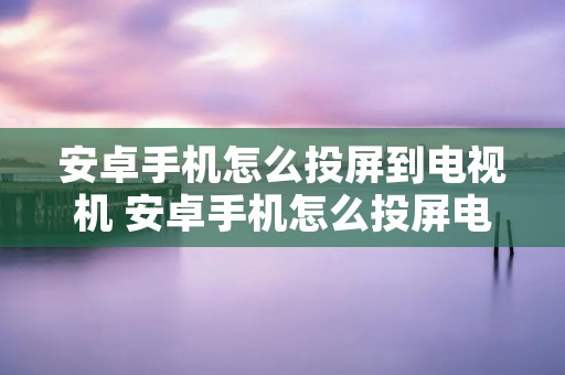 安卓手机怎么投屏到电视机 安卓手机怎么投屏电视机有声音没有画面 安卓手机怎么投屏到电视机 安卓手机怎么投屏电视机有声音没有画面