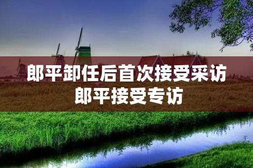 郎平卸任后首次接受采访 郎平接受专访