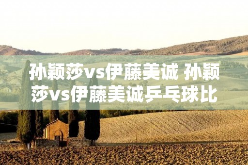 孙颖莎vs伊藤美诚 孙颖莎vs伊藤美诚乒乓球比赛 孙颖莎vs伊藤美诚 孙颖莎vs伊藤美诚乒乓球比赛