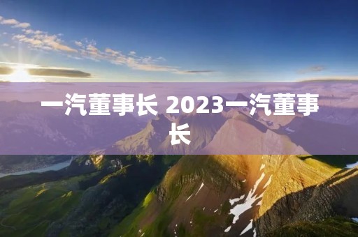 一汽董事长 2023一汽董事长 一汽董事长 2023一汽董事长