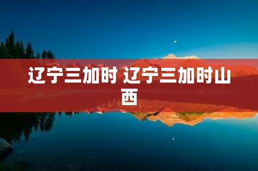 辽宁三加时 辽宁三加时山西 辽宁三加时 辽宁三加时山西