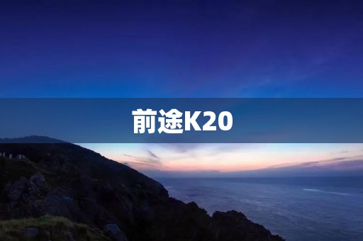 前途K20：开创未来的智能旗舰