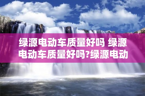 绿源电动车质量好吗 绿源电动车质量好吗?绿源电动车又怎样以旧换新呢