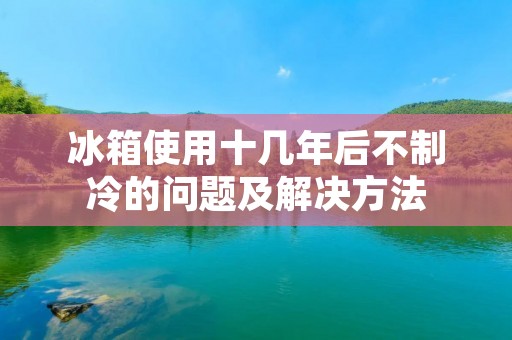 冰箱使用十几年后不制冷的问题及解决方法 冰箱使用十几年后不制冷的问题及解决方法