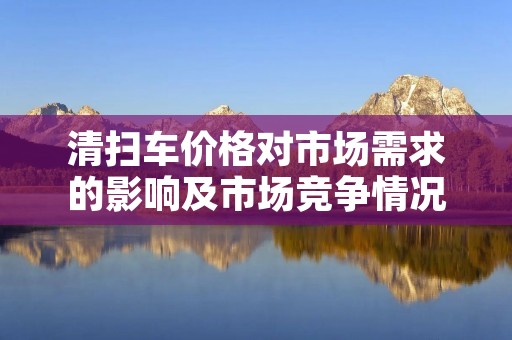 清扫车价格对市场需求的影响及市场竞争情况分析 清扫车价格对市场需求的影响及市场竞争情况分析