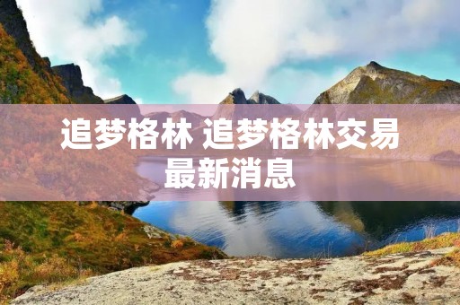 追梦格林 追梦格林交易最新消息 追梦格林 追梦格林交易最新消息