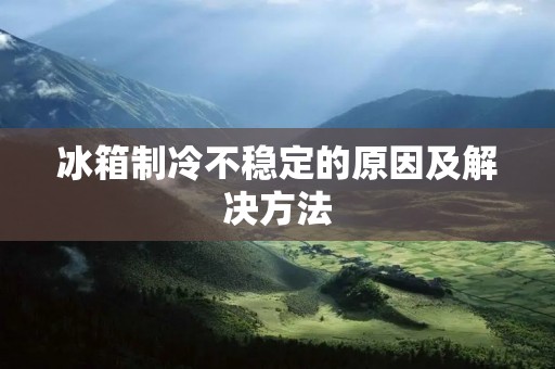 冰箱制冷不稳定的原因及解决方法