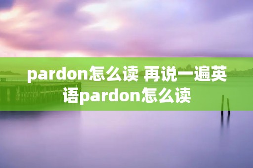 pardon怎么读 再说一遍英语pardon怎么读