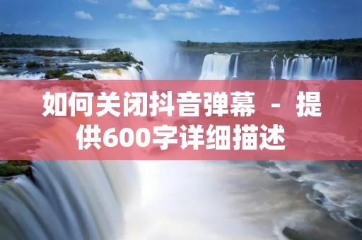 如何关闭抖音弹幕 - 提供600字详细描述