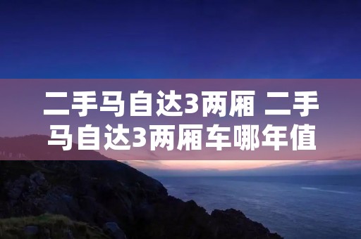 二手马自达3两厢 二手马自达3两厢车哪年值得购买呢