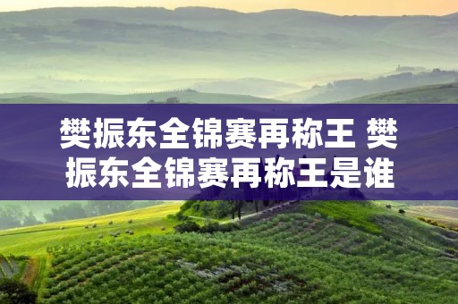樊振东全锦赛再称王 樊振东全锦赛再称王是谁