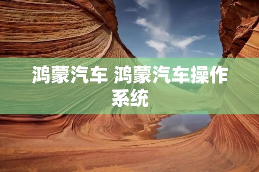 鸿蒙汽车 鸿蒙汽车操作系统